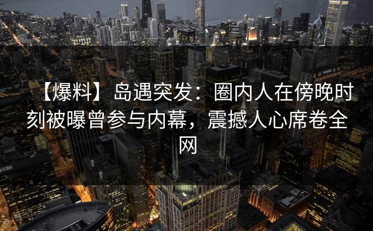 【爆料】岛遇突发:圈内人在傍晚时刻被曝曾参与内幕,震撼人心席卷全网 【爆料】岛遇突发:圈内人在傍晚时刻被曝曾参与内幕,震撼人心席卷全网