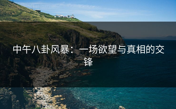 中午八卦风暴:一场欲望与真相的交锋 中午八卦风暴:一场欲望与真相的交锋